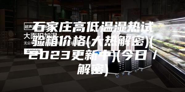 石家莊高低溫濕熱試驗(yàn)箱價(jià)格(大熱解密)(2023更新中)(今日／解密)